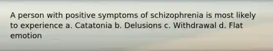 A person with positive symptoms of schizophrenia is most likely to experience a. Catatonia b. Delusions c. Withdrawal d. Flat emotion