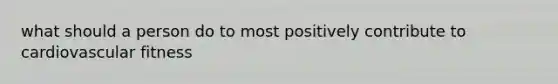 what should a person do to most positively contribute to cardiovascular fitness