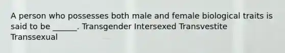 A person who possesses both male and female biological traits is said to be ______. Transgender Intersexed Transvestite Transsexual