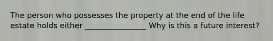 The person who possesses the property at the end of the life estate holds either ________________ Why is this a future interest?