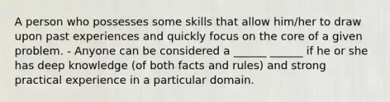 A person who possesses some skills that allow him/her to draw upon past experiences and quickly focus on the core of a given problem. - Anyone can be considered a ______ ______ if he or she has deep knowledge (of both facts and rules) and strong practical experience in a particular domain.