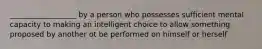 __________________ by a person who possesses sufficient mental capacity to making an intelligent choice to allow something proposed by another ot be performed on himself or herself