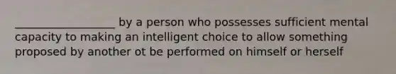 __________________ by a person who possesses sufficient mental capacity to making an intelligent choice to allow something proposed by another ot be performed on himself or herself