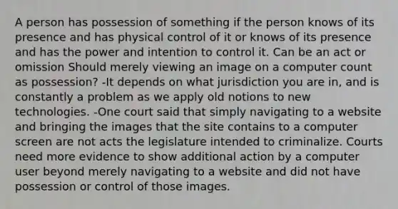 A person has possession of something if the person knows of its presence and has physical control of it or knows of its presence and has the power and intention to control it. Can be an act or omission Should merely viewing an image on a computer count as possession? -It depends on what jurisdiction you are in, and is constantly a problem as we apply old notions to new technologies. -One court said that simply navigating to a website and bringing the images that the site contains to a computer screen are not acts the legislature intended to criminalize. Courts need more evidence to show additional action by a computer user beyond merely navigating to a website and did not have possession or control of those images.