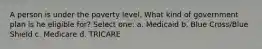 A person is under the poverty level. What kind of government plan is he eligible for? Select one: a. Medicaid b. Blue Cross/Blue Shield c. Medicare d. TRICARE