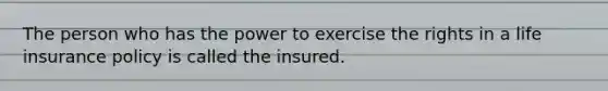 The person who has the power to exercise the rights in a life insurance policy is called the insured.