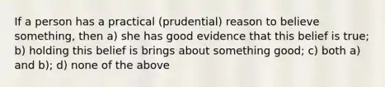 If a person has a practical (prudential) reason to believe something, then a) she has good evidence that this belief is true; b) holding this belief is brings about something good; c) both a) and b); d) none of the above