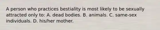 A person who practices bestiality is most likely to be sexually attracted only to: A. dead bodies. B. animals. C. same-sex individuals. D. his/her mother.