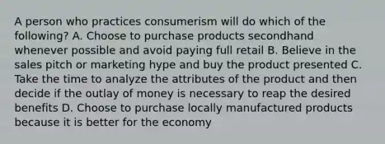 A person who practices consumerism will do which of the following? A. Choose to purchase products secondhand whenever possible and avoid paying full retail B. Believe in the sales pitch or marketing hype and buy the product presented C. Take the time to analyze the attributes of the product and then decide if the outlay of money is necessary to reap the desired benefits D. Choose to purchase locally manufactured products because it is better for the economy