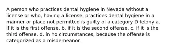 A person who practices dental hygiene in Nevada without a license or who, having a license, practices dental hygiene in a manner or place not permitted is guilty of a category D felony a. if it is the first offense. b. if it is the second offense. c. if it is the third offense. d. in no circumstances, because the offense is categorized as a misdemeanor.