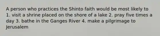 A person who practices the Shinto faith would be most likely to 1. visit a shrine placed on the shore of a lake 2. pray five times a day 3. bathe in the Ganges River 4. make a pilgrimage to Jerusalem