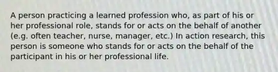 A person practicing a learned profession who, as part of his or her professional role, stands for or acts on the behalf of another (e.g. often teacher, nurse, manager, etc.) In action research, this person is someone who stands for or acts on the behalf of the participant in his or her professional life.