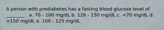 A person with prediabetes has a fasting blood glucose level of ________ . a. 70 - 100 mg/dL b. 126 - 150 mg/dL c. 150 mg/dL e. 100 - 125 mg/dL