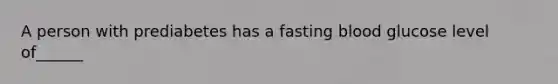 A person with prediabetes has a fasting blood glucose level of______