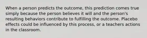 When a person predicts the outcome, this prediction comes true simply because the person believes it will and the person's resulting behaviors contribute to fulfilling the outcome. Placebo effects could be influenced by this process, or a teachers actions in the classroom.