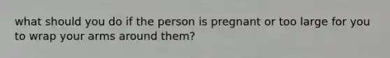 what should you do if the person is pregnant or too large for you to wrap your arms around them?