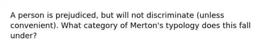 A person is prejudiced, but will not discriminate (unless convenient). What category of Merton's typology does this fall under?