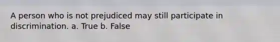 A person who is not prejudiced may still participate in discrimination. a. True b. False