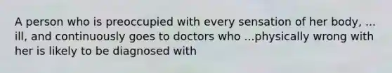 A person who is preoccupied with every sensation of her body, ... ill, and continuously goes to doctors who ...physically wrong with her is likely to be diagnosed with