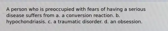 A person who is preoccupied with fears of having a serious disease suffers from a. a conversion reaction. b. hypochondriasis. c. a traumatic disorder. d. an obsession.