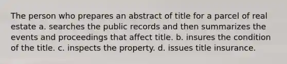 The person who prepares an abstract of title for a parcel of real estate a. searches the public records and then summarizes the events and proceedings that affect title. b. insures the condition of the title. c. inspects the property. d. issues title insurance.