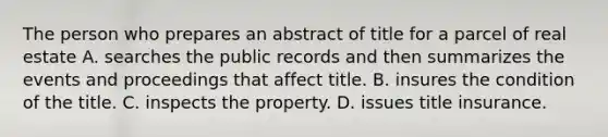 The person who prepares an abstract of title for a parcel of real estate A. searches the public records and then summarizes the events and proceedings that affect title. B. insures the condition of the title. C. inspects the property. D. issues title insurance.