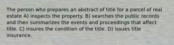 The person who prepares an abstract of title for a parcel of real estate A) inspects the property. B) searches the public records and then summarizes the events and proceedings that affect title. C) insures the condition of the title. D) issues title insurance.