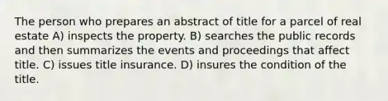 The person who prepares an abstract of title for a parcel of real estate A) inspects the property. B) searches the public records and then summarizes the events and proceedings that affect title. C) issues title insurance. D) insures the condition of the title.