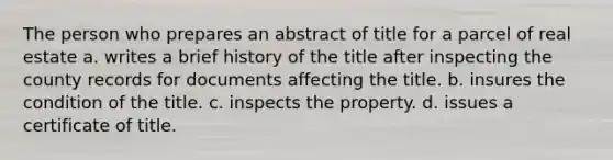 The person who prepares an abstract of title for a parcel of real estate a. writes a brief history of the title after inspecting the county records for documents affecting the title. b. insures the condition of the title. c. inspects the property. d. issues a certificate of title.