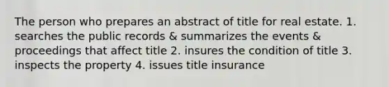 The person who prepares an abstract of title for real estate. 1. searches the public records & summarizes the events & proceedings that affect title 2. insures the condition of title 3. inspects the property 4. issues title insurance