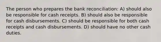 The person who prepares the bank reconciliation: A) should also be responsible for cash receipts. B) should also be responsible for cash disbursements. C) should be responsible for both cash receipts and cash disbursements. D) should have no other cash duties.