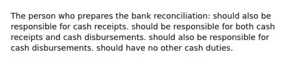 The person who prepares the bank reconciliation: should also be responsible for cash receipts. should be responsible for both cash receipts and cash disbursements. should also be responsible for cash disbursements. should have no other cash duties.