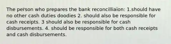 The person who prepares the bank reconcilliaion: 1.should have no other cash duties doodies 2. should also be responsible for cash receipts. 3 should also be responsible for cash disbursements. 4. should be responsible for both cash receipts and cash disbursements.