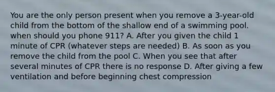 You are the only person present when you remove a 3-year-old child from the bottom of the shallow end of a swimming pool. when should you phone 911? A. After you given the child 1 minute of CPR (whatever steps are needed) B. As soon as you remove the child from the pool C. When you see that after several minutes of CPR there is no response D. After giving a few ventilation and before beginning chest compression