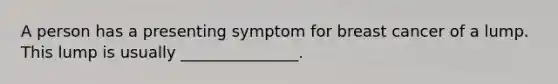 A person has a presenting symptom for breast cancer of a lump. This lump is usually _______________.