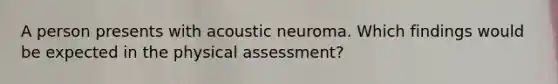 A person presents with acoustic neuroma. Which findings would be expected in the physical assessment?