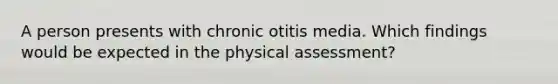 A person presents with chronic otitis media. Which findings would be expected in the physical assessment?