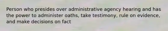 Person who presides over administrative agency hearing and has the power to administer oaths, take testimony, rule on evidence, and make decisions on fact