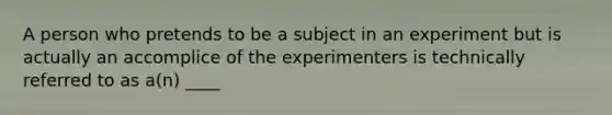 A person who pretends to be a subject in an experiment but is actually an accomplice of the experimenters is technically referred to as a(n) ____