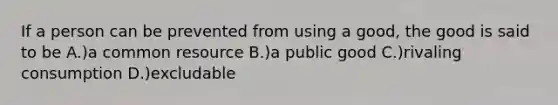 If a person can be prevented from using a good, the good is said to be A.)a common resource B.)a public good C.)rivaling consumption D.)excludable