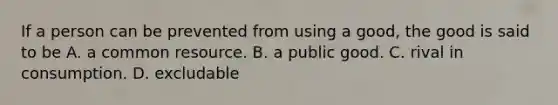 If a person can be prevented from using a good, the good is said to be A. a common resource. B. a public good. C. rival in consumption. D. excludable