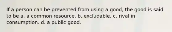 If a person can be prevented from using a good, the good is said to be a. a common resource. b. excludable. c. rival in consumption. d. a public good.