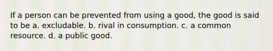 If a person can be prevented from using a good, the good is said to be a. excludable. b. rival in consumption. c. a common resource. d. a public good.