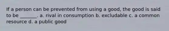 If a person can be prevented from using a good, the good is said to be _______. a. rival in consumption b. excludable c. a common resource d. a public good
