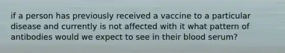 if a person has previously received a vaccine to a particular disease and currently is not affected with it what pattern of antibodies would we expect to see in their blood serum?