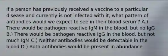 If a person has previously received a vaccine to a particular disease and currently is not infected with it, what pattern of antibodies would we expect to see in their blood serum? A.) There would be pathogen reactive IgM in the blood, but no IgG B.) There would be pathogen reactive IgG in the blood, but not much IgM C.) Neither antibodies would be detectable in the blood D.) Both antibodies would be present in abundance