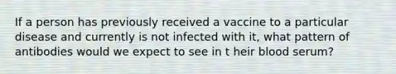 If a person has previously received a vaccine to a particular disease and currently is not infected with it, what pattern of antibodies would we expect to see in t heir blood serum?