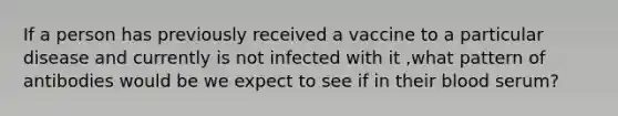 If a person has previously received a vaccine to a particular disease and currently is not infected with it ,what pattern of antibodies would be we expect to see if in their blood serum?