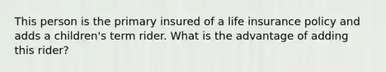 This person is the primary insured of a life insurance policy and adds a children's term rider. What is the advantage of adding this rider?