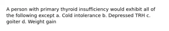 A person with primary thyroid insufficiency would exhibit all of the following except a. Cold intolerance b. Depressed TRH c. goiter d. Weight gain